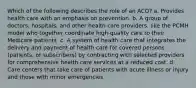 Which of the following describes the role of an ACO? a. Provides health care with an emphasis on prevention. b. A group of doctors, hospitals, and other health care providers, like the PCMH model who together coordinate high-quality care to their Medicare patients. c. A system of health care that integrates the delivery and payment of health care for covered persons (patients, or subscribers) by contracting with selected providers for comprehensive health care services at a reduced cost. d. Care centers that take care of patients with acute illness or injury and those with minor emergencies.