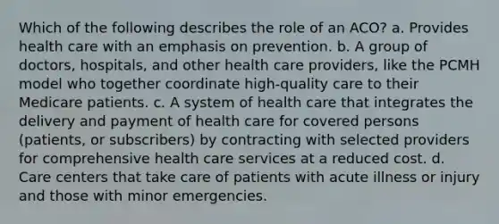 Which of the following describes the role of an ACO? a. Provides health care with an emphasis on prevention. b. A group of doctors, hospitals, and other health care providers, like the PCMH model who together coordinate high-quality care to their Medicare patients. c. A system of health care that integrates the delivery and payment of health care for covered persons (patients, or subscribers) by contracting with selected providers for comprehensive health care services at a reduced cost. d. Care centers that take care of patients with acute illness or injury and those with minor emergencies.