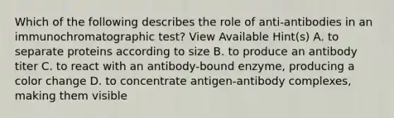 Which of the following describes the role of anti-antibodies in an immunochromatographic test? View Available Hint(s) A. to separate proteins according to size B. to produce an antibody titer C. to react with an antibody-bound enzyme, producing a color change D. to concentrate antigen-antibody complexes, making them visible