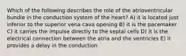 Which of the following describes the role of the atrioventricular bundle in the conduction system of the heart? A) it is located just inferior to the superior vena cava opening B) it is the pacemaker C) it carries the impulse directly to the septal cells D) it is the electrical connection between the atria and the ventricles E) it provides a delay in the conduction