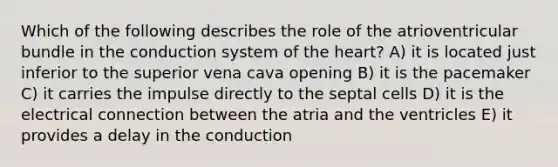 Which of the following describes the role of the atrioventricular bundle in the conduction system of the heart? A) it is located just inferior to the superior vena cava opening B) it is the pacemaker C) it carries the impulse directly to the septal cells D) it is the electrical connection between the atria and the ventricles E) it provides a delay in the conduction