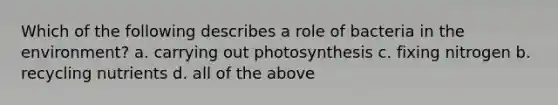 Which of the following describes a role of bacteria in the environment? a. carrying out photosynthesis c. fixing nitrogen b. recycling nutrients d. all of the above
