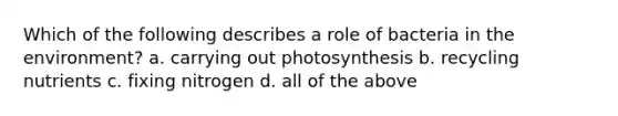 Which of the following describes a role of bacteria in the environment? a. carrying out photosynthesis b. recycling nutrients c. fixing nitrogen d. all of the above