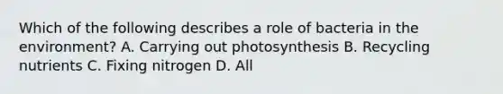 Which of the following describes a role of bacteria in the environment? A. Carrying out photosynthesis B. Recycling nutrients C. Fixing nitrogen D. All