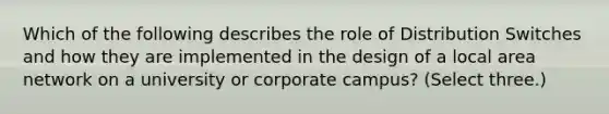 Which of the following describes the role of Distribution Switches and how they are implemented in the design of a local area network on a university or corporate campus? (Select three.)