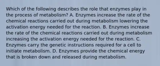 Which of the following describes the role that enzymes play in the process of metabolism? A. Enzymes increase the rate of the chemical reactions carried out during metabolism lowering the activation energy needed for the reaction. B. Enzymes increase the rate of the chemical reactions carried out during metabolism increasing the activation energy needed for the reaction. C. Enzymes carry the genetic instructions required for a cell to initiate metabolism. D. Enzymes provide the chemical energy that is broken down and released during metabolism.