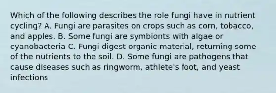 Which of the following describes the role fungi have in nutrient cycling? A. Fungi are parasites on crops such as corn, tobacco, and apples. B. Some fungi are symbionts with algae or cyanobacteria C. Fungi digest organic material, returning some of the nutrients to the soil. D. Some fungi are pathogens that cause diseases such as ringworm, athlete's foot, and yeast infections