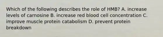 Which of the following describes the role of HMB? A. increase levels of carnosine B. increase red blood cell concentration C. improve muscle protein catabolism D. prevent protein breakdown