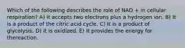 Which of the following describes the role of NAD + in cellular respiration? A) It accepts two electrons plus a hydrogen ion. B) It is a product of the citric acid cycle. C) It is a product of glycolysis. D) It is oxidized. E) It provides the energy for thereaction.