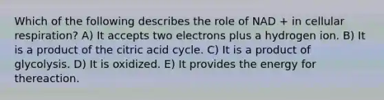 Which of the following describes the role of NAD + in <a href='https://www.questionai.com/knowledge/k1IqNYBAJw-cellular-respiration' class='anchor-knowledge'>cellular respiration</a>? A) It accepts two electrons plus a hydrogen ion. B) It is a product of the citric acid cycle. C) It is a product of glycolysis. D) It is oxidized. E) It provides the energy for thereaction.