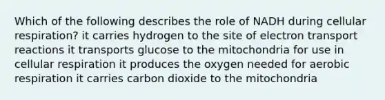 Which of the following describes the role of NADH during cellular respiration? it carries hydrogen to the site of electron transport reactions it transports glucose to the mitochondria for use in cellular respiration it produces the oxygen needed for aerobic respiration it carries carbon dioxide to the mitochondria