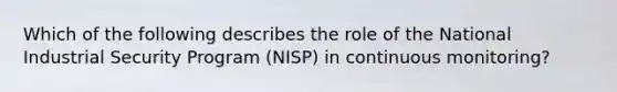 Which of the following describes the role of the National Industrial Security Program (NISP) in continuous monitoring?