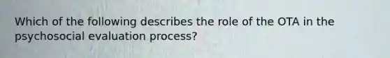 Which of the following describes the role of the OTA in the psychosocial evaluation process?