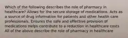 Which of the following describes the role of pharmacy in healthcare? Allows for the secure storage of medications. Acts as a source of drug information for patients and other health care professionals. Ensures the safe and effective provision of medications Helps contribute to a reduction in healthcare costs All of the above describe the role of pharmacy in healthcare