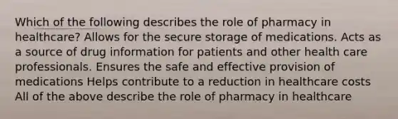 Which of the following describes the role of pharmacy in healthcare? Allows for the secure storage of medications. Acts as a source of drug information for patients and other health care professionals. Ensures the safe and effective provision of medications Helps contribute to a reduction in healthcare costs All of the above describe the role of pharmacy in healthcare