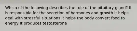 Which of the following describes the role of the pituitary gland? It is responsible for the secretion of hormones and growth It helps deal with stressful situations It helps the body convert food to energy It produces testosterone