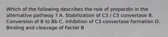 Which of the following describes the role of properdin in the alternative pathway ? A. Stabilization of C3 / C5 convertase B. Conversion of B to Bb C. Inhibition of C3 convertase formation D. Binding and cleavage of Factor B