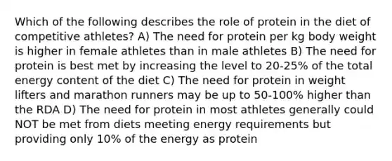 Which of the following describes the role of protein in the diet of competitive athletes? A) The need for protein per kg body weight is higher in female athletes than in male athletes B) The need for protein is best met by increasing the level to 20-25% of the total energy content of the diet C) The need for protein in weight lifters and marathon runners may be up to 50-100% higher than the RDA D) The need for protein in most athletes generally could NOT be met from diets meeting energy requirements but providing only 10% of the energy as protein