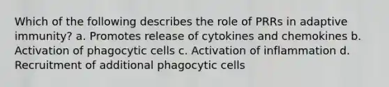 Which of the following describes the role of PRRs in adaptive immunity? a. Promotes release of cytokines and chemokines b. Activation of phagocytic cells c. Activation of inflammation d. Recruitment of additional phagocytic cells