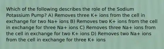 Which of the following describes the role of the Sodium Potassium Pump? A) Removes three K+ ions from the cell in exchange for two Na+ ions B) Removes two K+ ions from the cell in exchange for three Na+ ions C) Removes three Na+ ions from the cell in exchange for two K+ ions D) Removes two Na+ ions from the cell in exchange for three K+ ions