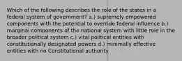 Which of the following describes the role of the states in a federal system of government? a.) supremely empowered components with the potential to override federal influence b.) marginal components of the national system with little role in the broader political system c.) vital political entities with constitutionally designated powers d.) minimally effective entities with no Constitutional authority