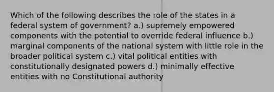 Which of the following describes the role of the states in a federal system of government? a.) supremely empowered components with the potential to override federal influence b.) marginal components of the national system with little role in the broader political system c.) vital political entities with constitutionally designated powers d.) minimally effective entities with no Constitutional authority