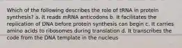 Which of the following describes the role of tRNA in protein synthesis? a. It reads mRNA anticodons b. It facilitates the replication of DNA before protein synthesis can begin c. It carries amino acids to ribosomes during translation d. It transcribes the code from the DNA template in the nucleus