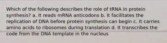 Which of the following describes the role of tRNA in protein synthesis? a. It reads mRNA anticodons b. It facilitates the replication of DNA before protein synthesis can begin c. It carries amino acids to ribosomes during translation d. It transcribes the code from the DNA template in the nucleus