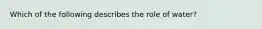 Which of the following describes the role of water?