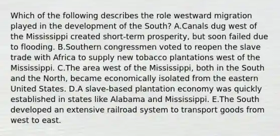 Which of the following describes the role westward migration played in the development of the South? A.Canals dug west of the Mississippi created short-term prosperity, but soon failed due to flooding. B.Southern congressmen voted to reopen the slave trade with Africa to supply new tobacco plantations west of the Mississippi. C.The area west of the Mississippi, both in the South and the North, became economically isolated from the eastern United States. D.A slave-based plantation economy was quickly established in states like Alabama and Mississippi. E.The South developed an extensive railroad system to transport goods from west to east.