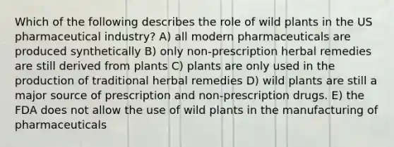 Which of the following describes the role of wild plants in the US pharmaceutical industry? A) all modern pharmaceuticals are produced synthetically B) only non-prescription herbal remedies are still derived from plants C) plants are only used in the production of traditional herbal remedies D) wild plants are still a major source of prescription and non-prescription drugs. E) the FDA does not allow the use of wild plants in the manufacturing of pharmaceuticals