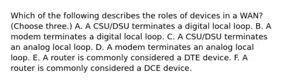 Which of the following describes the roles of devices in a WAN? (Choose three.) A. A CSU/DSU terminates a digital local loop. B. A modem terminates a digital local loop. C. A CSU/DSU terminates an analog local loop. D. A modem terminates an analog local loop. E. A router is commonly considered a DTE device. F. A router is commonly considered a DCE device.