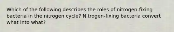 Which of the following describes the roles of nitrogen-fixing bacteria in the nitrogen cycle? Nitrogen-fixing bacteria convert what into what?