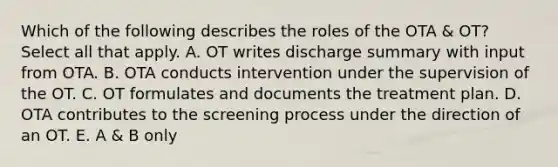 Which of the following describes the roles of the OTA & OT? Select all that apply. A. OT writes discharge summary with input from OTA. B. OTA conducts intervention under the supervision of the OT. C. OT formulates and documents the treatment plan. D. OTA contributes to the screening process under the direction of an OT. E. A & B only