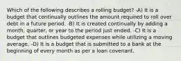 Which of the following describes a rolling budget? -A) It is a budget that continually outlines the amount required to roll over debt in a future period. -B) It is created continually by adding a month, quarter, or year to the period just ended. -C) It is a budget that outlines budgeted expenses while utilizing a moving average. -D) It is a budget that is submitted to a bank at the beginning of every month as per a loan covenant.