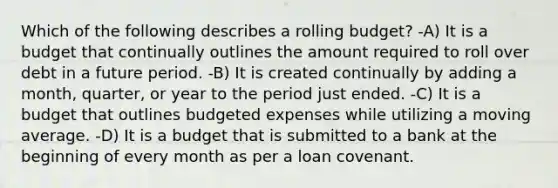 Which of the following describes a rolling budget? -A) It is a budget that continually outlines the amount required to roll over debt in a future period. -B) It is created continually by adding a month, quarter, or year to the period just ended. -C) It is a budget that outlines budgeted expenses while utilizing a moving average. -D) It is a budget that is submitted to a bank at the beginning of every month as per a loan covenant.