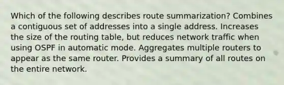 Which of the following describes route summarization? Combines a contiguous set of addresses into a single address. Increases the size of the routing table, but reduces network traffic when using OSPF in automatic mode. Aggregates multiple routers to appear as the same router. Provides a summary of all routes on the entire network.