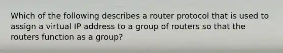 Which of the following describes a router protocol that is used to assign a virtual IP address to a group of routers so that the routers function as a group?