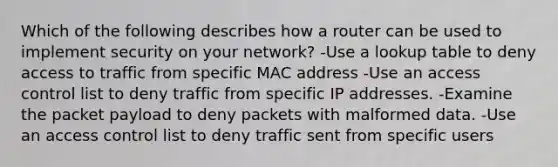 Which of the following describes how a router can be used to implement security on your network? -Use a lookup table to deny access to traffic from specific MAC address -Use an access control list to deny traffic from specific IP addresses. -Examine the packet payload to deny packets with malformed data. -Use an access control list to deny traffic sent from specific users