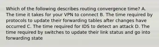 Which of the following describes routing convergence time? A. The time it takes for your VPN to connect B. The time required by protocols to update their forwarding tables after changes have occurred C. The time required for IDS to detect an attack D. The time required by switches to update their link status and go into forwarding state