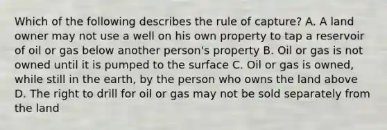 Which of the following describes the rule of capture? A. A land owner may not use a well on his own property to tap a reservoir of oil or gas below another person's property B. Oil or gas is not owned until it is pumped to the surface C. Oil or gas is owned, while still in the earth, by the person who owns the land above D. The right to drill for oil or gas may not be sold separately from the land