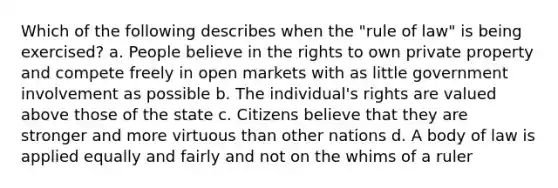 Which of the following describes when the "rule of law" is being exercised? a. People believe in the rights to own private property and compete freely in open markets with as little government involvement as possible b. The individual's rights are valued above those of the state c. Citizens believe that they are stronger and more virtuous than other nations d. A body of law is applied equally and fairly and not on the whims of a ruler