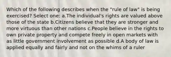 Which of the following describes when the "rule of law" is being exercised? Select one: a.The individual's rights are valued above those of the state b.Citizens believe that they are stronger and more virtuous than other nations c.People believe in the rights to own private property and compete freely in open markets with as little government involvement as possible d.A body of law is applied equally and fairly and not on the whims of a ruler