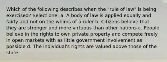 Which of the following describes when the "rule of law" is being exercised? Select one: a. A body of law is applied equally and fairly and not on the whims of a ruler b. Citizens believe that they are stronger and more virtuous than other nations c. People believe in the rights to own private property and compete freely in open markets with as little government involvement as possible d. The individual's rights are valued above those of the state