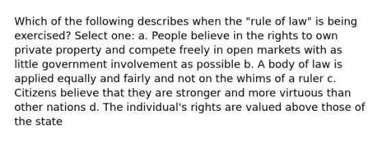 Which of the following describes when the "rule of law" is being exercised? Select one: a. People believe in the rights to own private property and compete freely in open markets with as little government involvement as possible b. A body of law is applied equally and fairly and not on the whims of a ruler c. Citizens believe that they are stronger and more virtuous than other nations d. The individual's rights are valued above those of the state