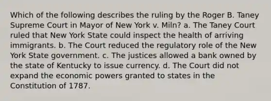 Which of the following describes the ruling by the Roger B. Taney Supreme Court in Mayor of New York v. Miln? a. The Taney Court ruled that New York State could inspect the health of arriving immigrants. b. The Court reduced the regulatory role of the New York State government. c. The justices allowed a bank owned by the state of Kentucky to issue currency. d. The Court did not expand the economic powers granted to states in the Constitution of 1787.