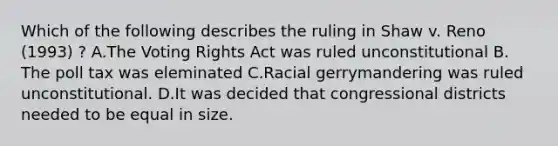 Which of the following describes the ruling in Shaw v. Reno (1993) ? A.The Voting Rights Act was ruled unconstitutional B. The poll tax was eleminated C.Racial gerrymandering was ruled unconstitutional. D.It was decided that congressional districts needed to be equal in size.