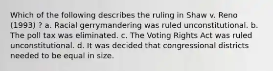 Which of the following describes the ruling in Shaw v. Reno (1993) ? a. Racial gerrymandering was ruled unconstitutional. b. The poll tax was eliminated. c. The Voting Rights Act was ruled unconstitutional. d. It was decided that congressional districts needed to be equal in size.