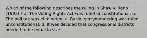 Which of the following describes the ruling in Shaw v. Reno (1993) ? a. The Voting Rights Act was ruled unconstitutional. b. The poll tax was eliminated. c. Racial gerrymandering was ruled unconstitutional. d. It was decided that congressional districts needed to be equal in size.