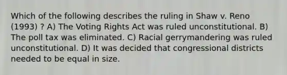 Which of the following describes the ruling in Shaw v. Reno (1993) ? A) The Voting Rights Act was ruled unconstitutional. B) The poll tax was eliminated. C) Racial gerrymandering was ruled unconstitutional. D) It was decided that congressional districts needed to be equal in size.